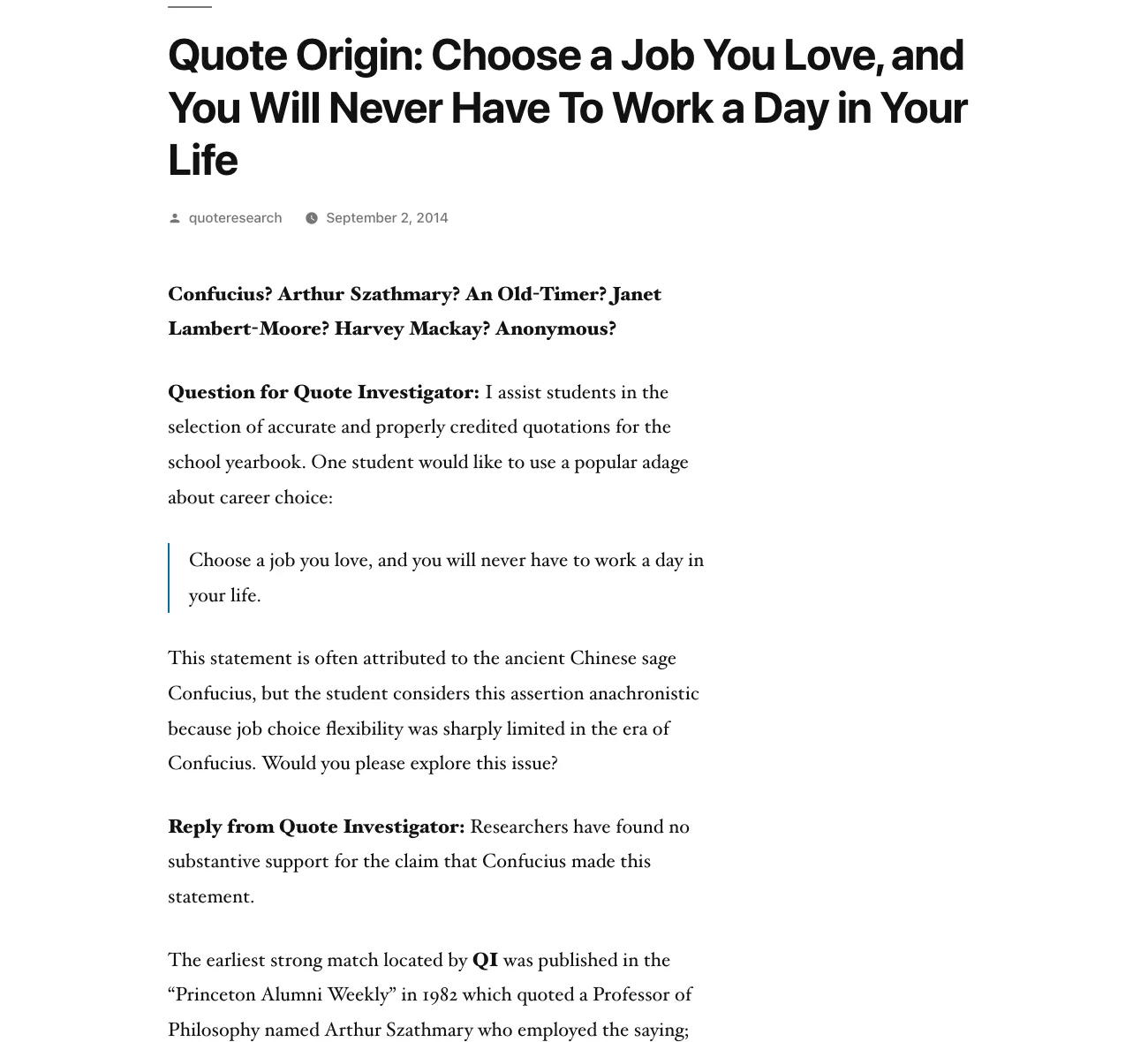 Quote Investigator's article 'Quote Origin: Choose a Job You Love, and You Will Never Have To Work a Day in Your Life', dated 2 September 2014. Its candidate line reads 'Confucius? Arthur Szathmary? An Old-Timer? Janet Lambert-Moore? Harvey Mackay? Anonymous?' The reply states: 'Researchers have found no substantive support for the claim that Confucius made this statement.' It adds that the earliest strong match was published in the Princeton Alumni Weekly in 1982, quoting a Professor of Philosophy named Arthur Szathmary.
