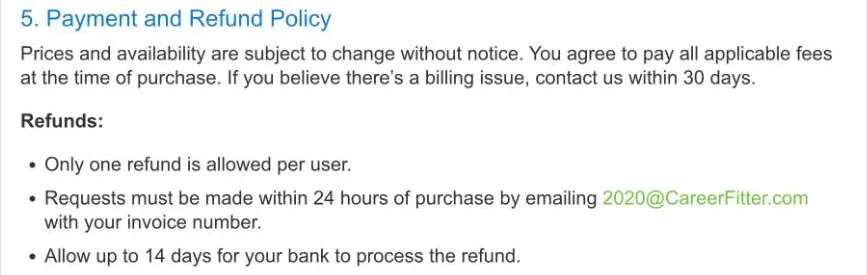 Section 5, Payment and Refund Policy, of CareerFitter's User Agreement: prices subject to change without notice, contact within 30 days for billing issues, and under Refunds: only one refund is allowed per user, requests must be made within 24 hours of purchase by emailing 2020@CareerFitter.com with your invoice number, allow up to 14 days for your bank to process the refund.