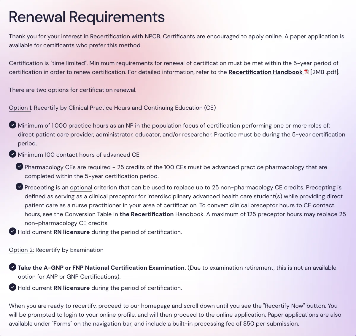 NPCB renewal requirements page. Option 1 requires a minimum of 1,000 practice hours as an NP in the population focus of certification, performing one or more roles of direct patient care provider, administrator, educator and/or researcher within the 5-year certification period, plus 100 contact hours of advanced CE with 25 in pharmacology and current RN licensure. Option 2 is recertification by examination.